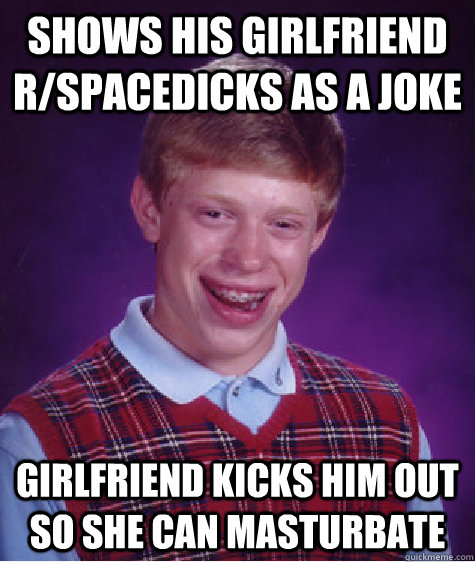 Shows his girlfriend R/spacedicks AS A JOKE GIRLFRIEND KICKS HIM OUT SO SHE CAN MASTURBATE  Bad Luck Brian