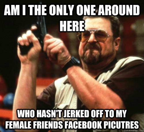 Am i the only one around here who hasn't jerked off to my female friends facebook picutres - Am i the only one around here who hasn't jerked off to my female friends facebook picutres  Am I The Only One Around Here