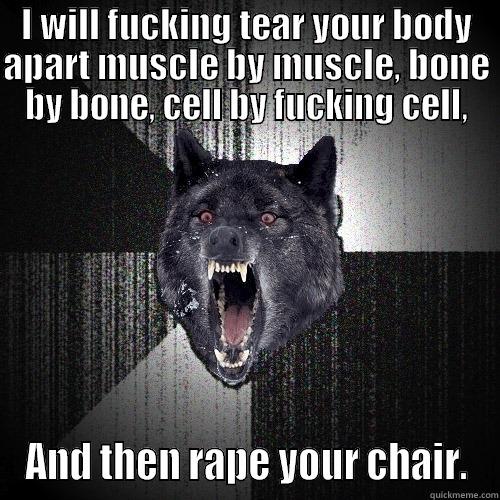 I WILL FUCKING TEAR YOUR BODY APART MUSCLE BY MUSCLE, BONE BY BONE, CELL BY FUCKING CELL, AND THEN RAPE YOUR CHAIR. Insanity Wolf