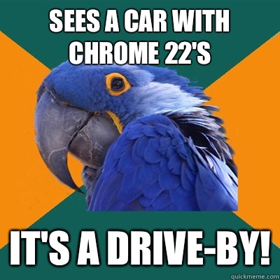 Sees a car with chrome 22's It's a drive-by!  Paranoid Parrot