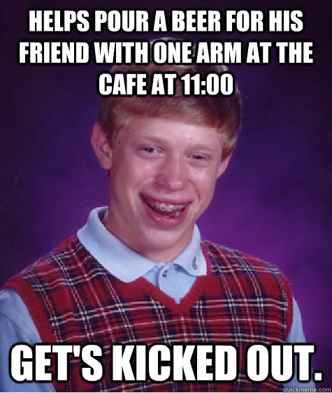 helps pour a beer for his friend with one arm at the cafe at 11:00 get's kicked out.  Bad Luck Brian