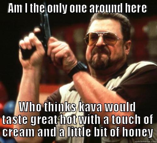 AM I THE ONLY ONE AROUND HERE WHO THINKS KAVA WOULD TASTE GREAT HOT WITH A TOUCH OF CREAM AND A LITTLE BIT OF HONEY Am I The Only One Around Here