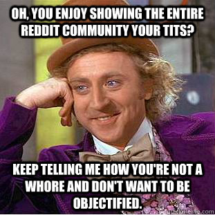 Oh, you enjoy showing the entire reddit community your tits? Keep telling me how you're not a whore and don't want to be objectified.  Condescending Wonka