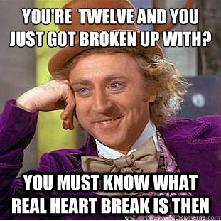 YOu're  twelve and you just got broken up with?
 you must know what real heart break is then - YOu're  twelve and you just got broken up with?
 you must know what real heart break is then  Condescending Wonka