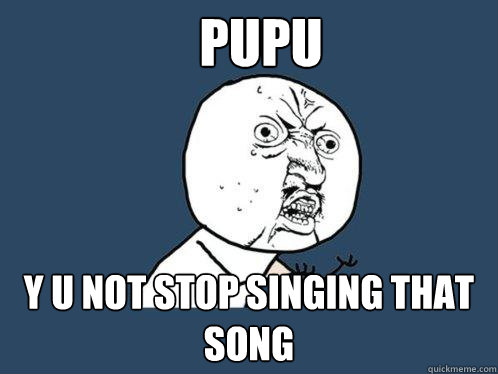 PUPU Y u not stop singing that song  Y U No