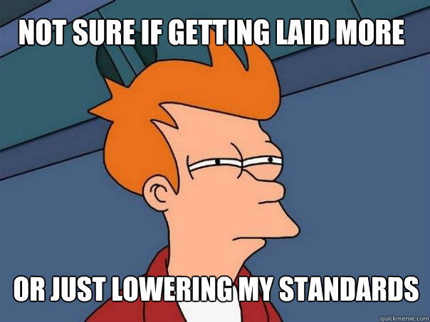 not sure if getting laid more or just lowering my standards - not sure if getting laid more or just lowering my standards  Futurama Fry