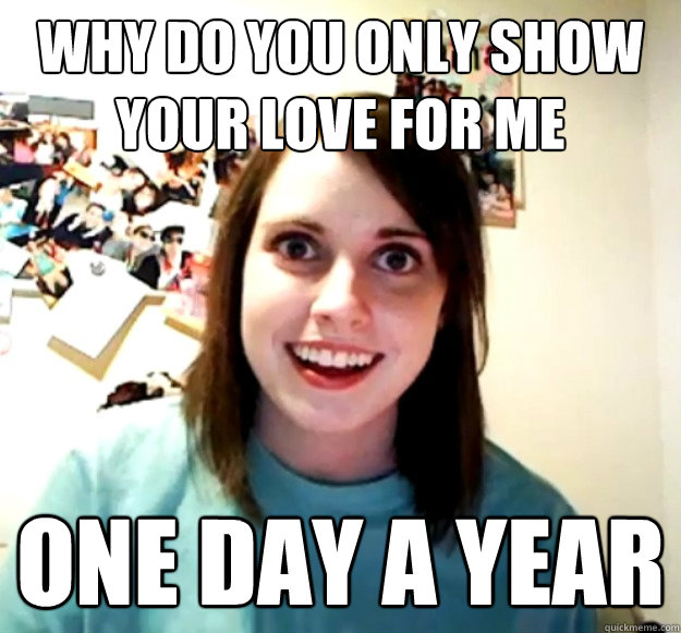why do you only show your love for me one day a year - why do you only show your love for me one day a year  Overly Attached Girlfriend