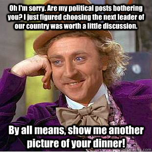 Oh I'm sorry. Are my political posts bothering you? I just figured choosing the next leader of our country was worth a little discussion. By all means, show me another picture of your dinner!  Condescending Wonka