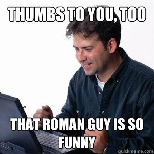 thumbs to you, too that roman guy is so funny  Lonely Computer Guy