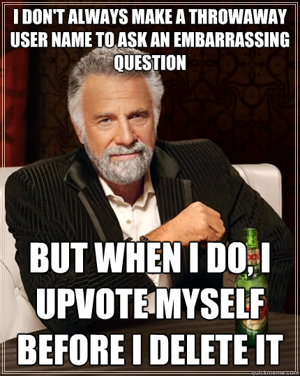 I don't always make a throwaway user name to ask an embarrassing question but when I do, I upvote myself before i delete it  The Most Interesting Man In The World