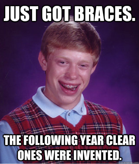 Just got braces. The following year clear ones were invented.  Bad Luck Brian