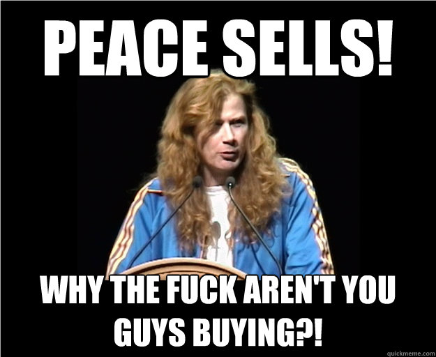 Peace sells! Why the fuck aren't you guys buying?!  Angry Dave Mustaine