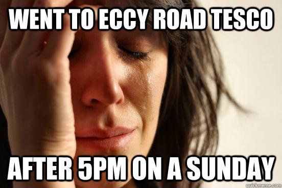 Went to Eccy Road Tesco After 5pm on a Sunday  First World Problems