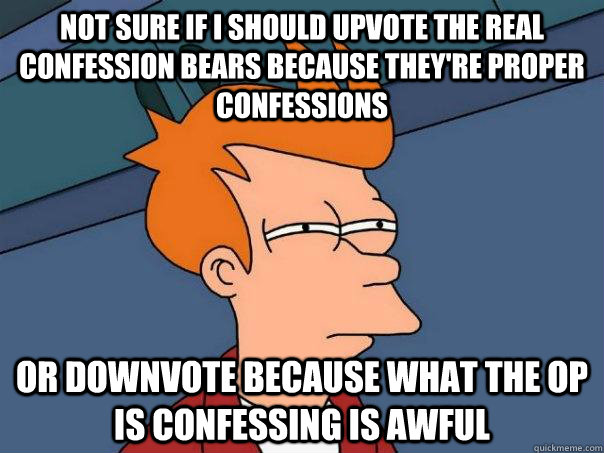 Not sure if i should upvote the real confession bears because they're proper confessions Or downvote because what the op is confessing is awful  Futurama Fry