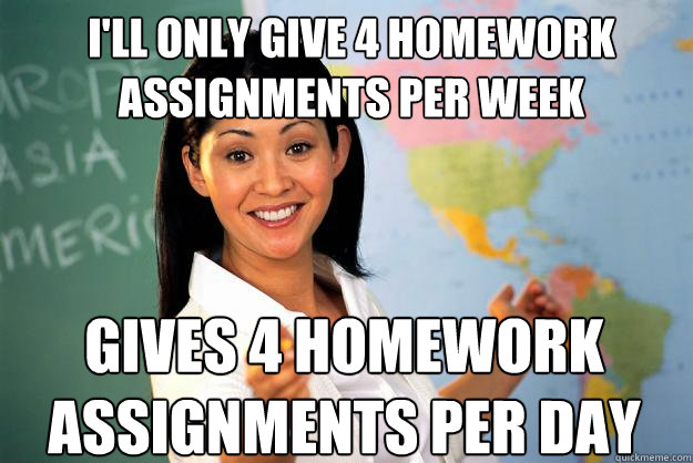 I'll only give 4 homework assignments per week Gives 4 homework assignments per day - I'll only give 4 homework assignments per week Gives 4 homework assignments per day  Unhelpful High School Teacher