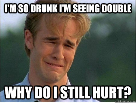 I'm so drunk I'm seeing double Why do I still hurt?  1990s Problems