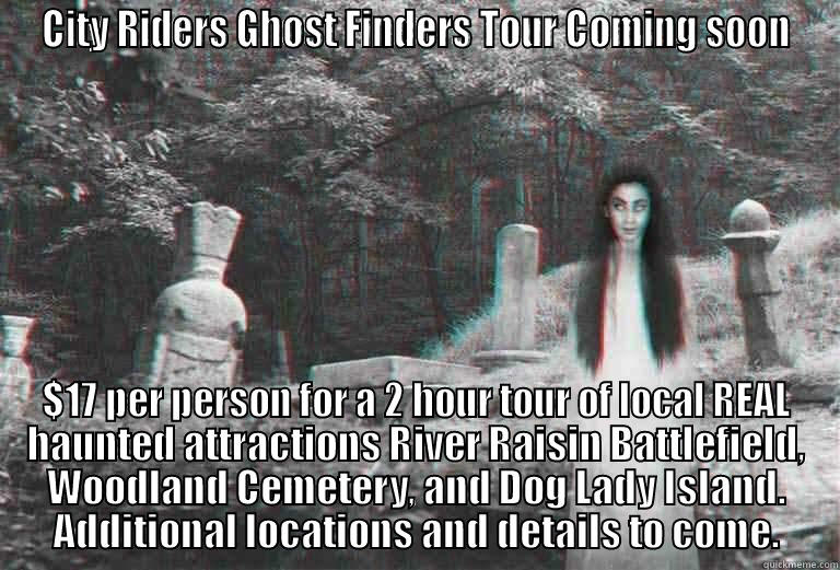 CITY RIDERS GHOST FINDERS TOUR COMING SOON $17 PER PERSON FOR A 2 HOUR TOUR OF LOCAL REAL HAUNTED ATTRACTIONS RIVER RAISIN BATTLEFIELD, WOODLAND CEMETERY, AND DOG LADY ISLAND. ADDITIONAL LOCATIONS AND DETAILS TO COME. Misc