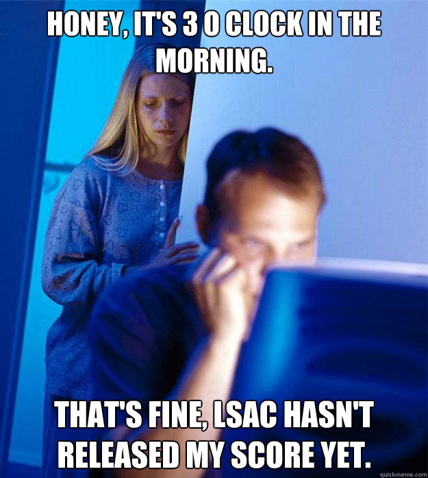 honey, it's 3 o clock in the morning.  That's fine, lsac hasn't released my score yet.  Redditors Wife