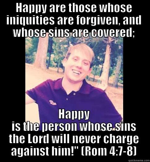 HAPPY ARE THOSE WHOSE INIQUITIES ARE FORGIVEN, AND WHOSE SINS ARE COVERED; HAPPY IS THE PERSON WHOSE SINS THE LORD WILL NEVER CHARGE AGAINST HIM!