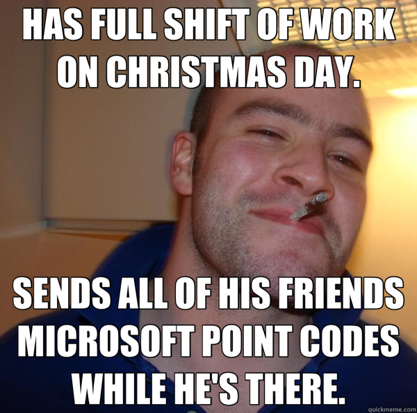 HAS FULL SHIFT OF WORK ON CHRISTMAS DAY. SENDS ALL OF HIS FRIENDS MICROSOFT POINT CODES WHILE HE'S THERE.  Good Guy Greg 