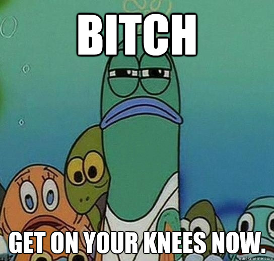 bitch get on your knees now.  Serious fish SpongeBob