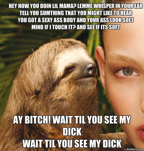 Hey how you doin lil mama? lemme whisper in your ear
Tell you sumthing that you might like to hear
You got a sexy ass body and your ass look soft
Mind if I touch it? and see if its soft Ay bitch! wait til you see my dick
Wait til you see my dick  rape sloth