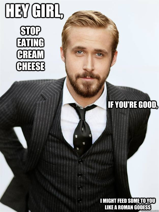 Hey girl, Stop eating cream cheese If you're good, I might feed some to you like a roman godess  Feminist Ryan Gosling