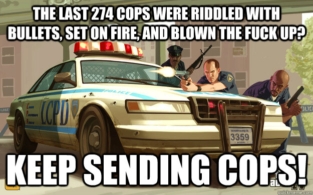 The last 274 cops were riddled with bullets, set on fire, and blown the fuck up? KEEP SENDING COPS!  GTA Cop