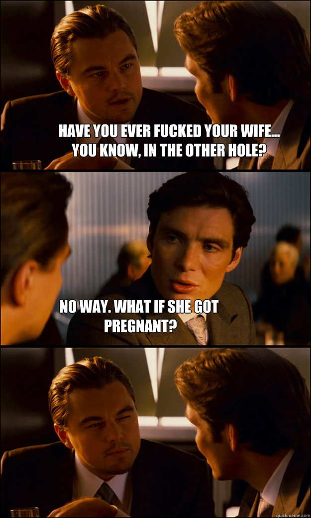 have you ever fucked your wife... 
you know, in the other hole? no way. what if she got
 pregnant?  Inception