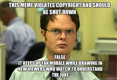 This meme violates copyright and should be shut down FALSE.  
It keeps up fan morale while drawing in new viewers who watch to understand the joke  Schrute