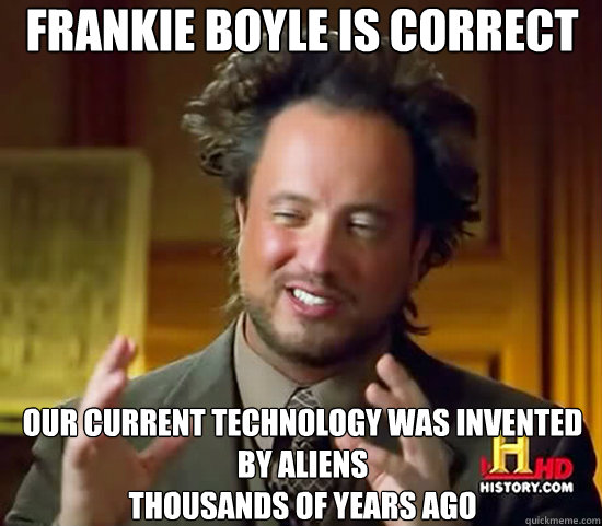 Frankie Boyle is correct  Our current technology was invented by aliens
THousands of years ago  Ancient Aliens