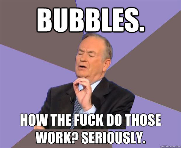 bubbles. how the fuck do those work? seriously.  Bill O Reilly