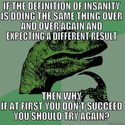 The Definition of Insanity - IF THE DEFINITION OF INSANITY IS DOING THE SAME THING OVER AND OVER AGAIN AND EXPECTING A DIFFERENT RESULT THEN WHY IF AT FIRST YOU DON'T SUCCEED YOU SHOULD TRY AGAIN? Philosoraptor