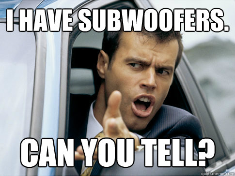 I have subwoofers. CAN you tell?  Asshole driver