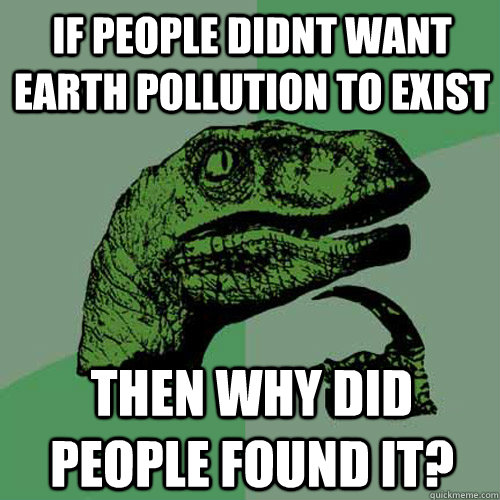 If People Didnt want Earth pollution to Exist Then Why did People Found it? - If People Didnt want Earth pollution to Exist Then Why did People Found it?  Philosoraptor