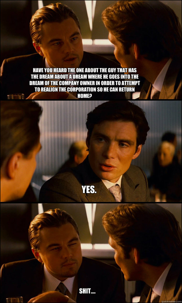 shit.... yes. have you heard the one about the guy that has the dream about a dream where he goes into the dream of the company owner in order to attempt to realign the corporation so he can return home? - shit.... yes. have you heard the one about the guy that has the dream about a dream where he goes into the dream of the company owner in order to attempt to realign the corporation so he can return home?  Inception