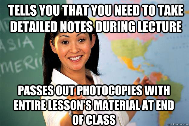 Tells you that you need to take detailed notes during lecture Passes out photocopies with entire lesson's material at end of class - Tells you that you need to take detailed notes during lecture Passes out photocopies with entire lesson's material at end of class  Unhelpful High School Teacher