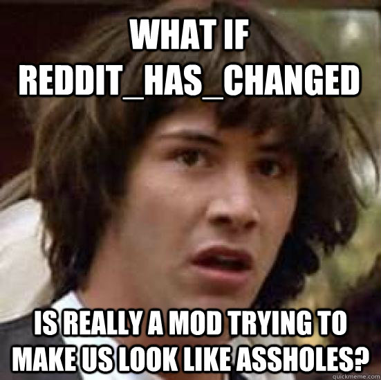 What if Reddit_has_changed Is really a mod trying to make us look like assholes?  conspiracy keanu