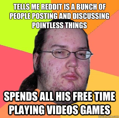 Tells me reddit is a bunch of people posting and discussing pointless things  Spends all his free time playing videos games - Tells me reddit is a bunch of people posting and discussing pointless things  Spends all his free time playing videos games  Butthurt Dweller