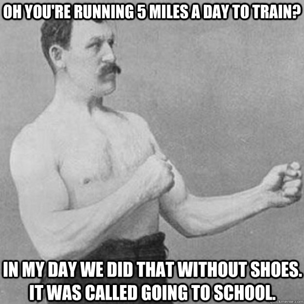 Oh You're running 5 miles a day to train? In my day we did that without shoes. it was called going to school.  overly manly man