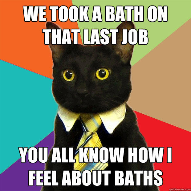 We took a bath on that last job you all know how i feel about baths  Business Cat