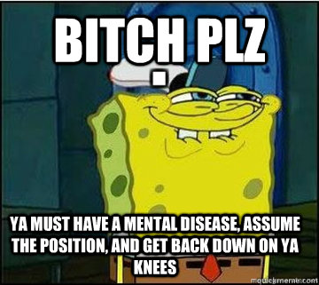 bitch plz  ya must have a mental disease, assume the position, and get back down on ya knees  Spongebob