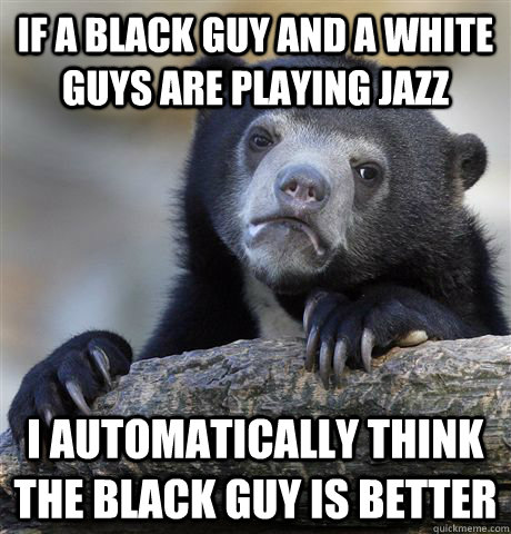 If a black guy and a white guys are playing jazz I automatically think the black guy is better   Confession Bear