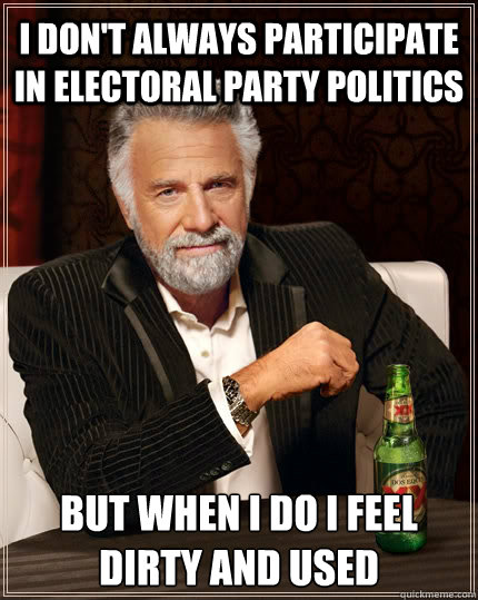 I don't always participate in electoral party politics but when I do I feel dirty and used - I don't always participate in electoral party politics but when I do I feel dirty and used  The Most Interesting Man In The World