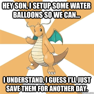 Hey son, I setup some water balloons so we can... I understand, I guess I'll just save them for another day. - Hey son, I setup some water balloons so we can... I understand, I guess I'll just save them for another day.  Dragonite Dad