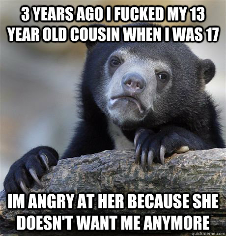 3 years ago i fucked my 13 year old cousin when i was 17 im angry at her because she doesn't want me anymore  Confession Bear