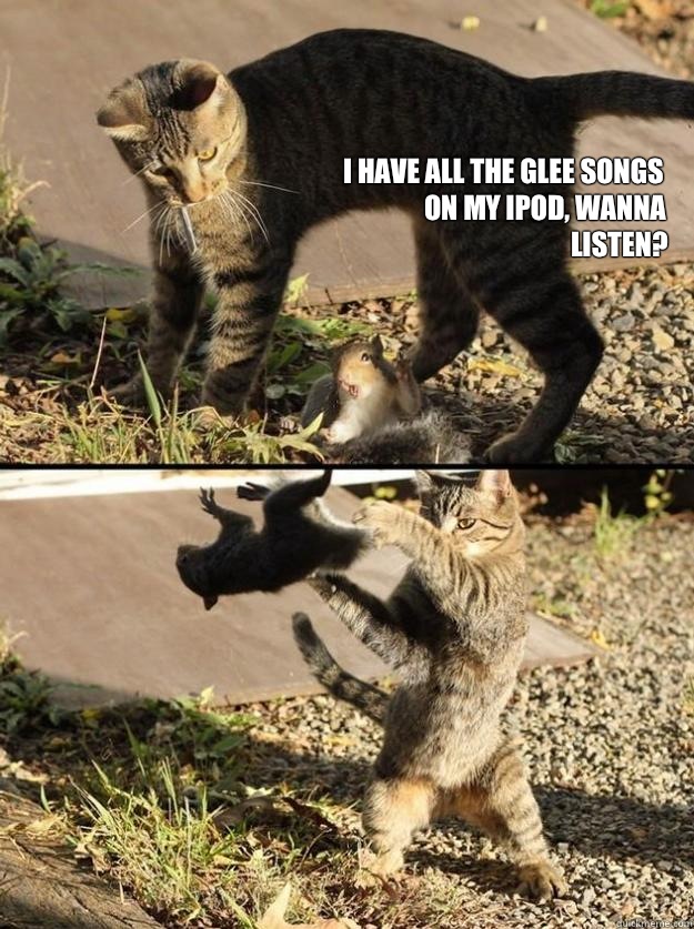 I have all the glee songs on my iPod, wanna listen?  Annoying Squirrel