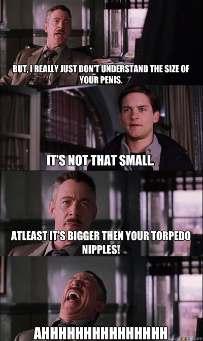 But, I really just don't understand the size of your penis. It's not that small. Atleast it's bigger then your torpedo nipples! AHHHHHHHHHHHHHHH  JJ Jameson