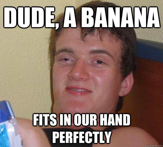 Dude, a banana fits in our hand perfectly  10 Guy