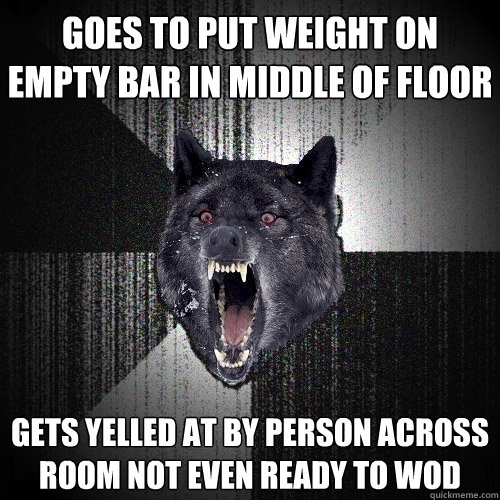 goes to put weight on empty bar in middle of floor gets yelled at by person across room not even ready to WOD  Insanity Wolf